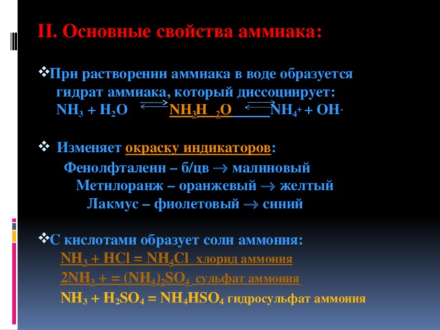 II. Основные свойства аммиака:   При растворении аммиака в воде образуется  гидрат аммиака, который диссоциирует:  NH 3 + H 2 O NH 3 H 2 O  NH 4 + + OH -  Изменяет окраску индикаторов :  Фенолфталеин – б/цв  малиновый  Метилоранж – оранжевый  желтый  Лакмус – фиолетовый  синий  С кислотами образует соли аммония:  NH 3 + HCl = NH 4 Cl хлорид аммония  2NH 3 + = (NH 4 ) 2 SO 4   сульфат аммония   NH 3 + H 2 SO 4 = NH 4 HSO 4  гидросульфат аммония