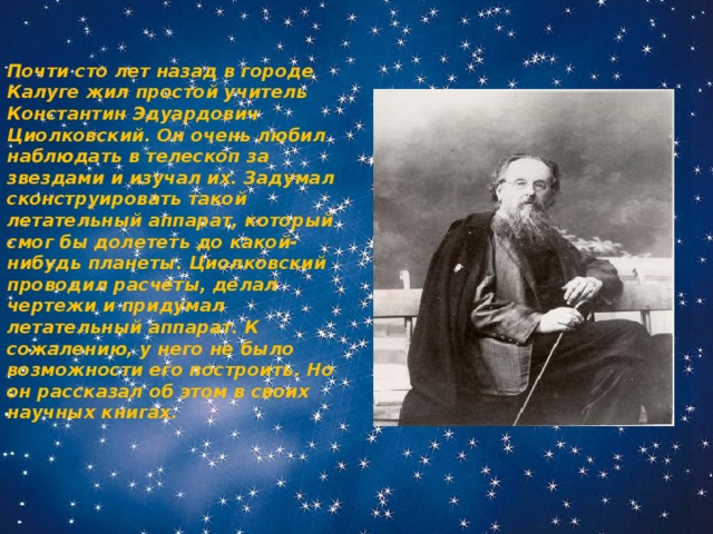 Почти сто лет назад в городе Калуге жил простой учитель Константин Эдуардович Циолковский. Он очень любил наблюдать в телескоп за звездами и изучал их. Задумал сконструировать такой летательный аппарат, который смог бы долететь до какой-нибудь планеты. Циолковский проводил расчеты, делал чертежи и придумал летательный аппарат. К сожалению, у него не было возможности его построить. Но он рассказал об этом в своих научных книгах. 
