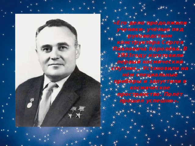 «Его дело продолжили ученики- учёные под руководством конструктора Сергея Павловича Королёва. В 1933году изготовили первый космический спутник,. Установили на нём специальные приборы и запустили в космическое пространство. Полёт прошел успешно». 