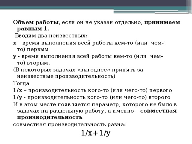 Объем работы , если он не указан отдельно,  принимаем равным 1 .  Вводим два неизвестных: х – время выполнения всей работы кем-то (или  чем-то) первым y - время выполнения всей работы кем-то (или  чем-то) вторым. (В некоторых задачах «выгоднее» принять за неизвестные производительность) Тогда 1/x  – производительность кого-то (или чего-то) первого 1/y  - производительность кого-то (или чего-то) второго И в этом месте появляется параметр, которого не было в задачах на раздельную работу, а именно –  совместная производительность  совместная производительность равна: 1/x+1/y 