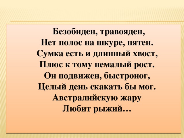 Безобиден, травояден,  Нет полос на шкуре, пятен.  Сумка есть и длинный хвост,  Плюс к тому немалый рост.  Он подвижен, быстроног,  Целый день скакать бы мог.  Австралийскую жару  Любит рыжий…