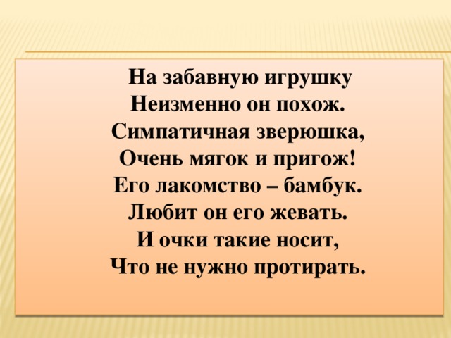 На забавную игрушку  Неизменно он похож.  Симпатичная зверюшка,  Очень мягок и пригож!  Его лакомство – бамбук.  Любит он его жевать.  И очки такие носит,  Что не нужно протирать.