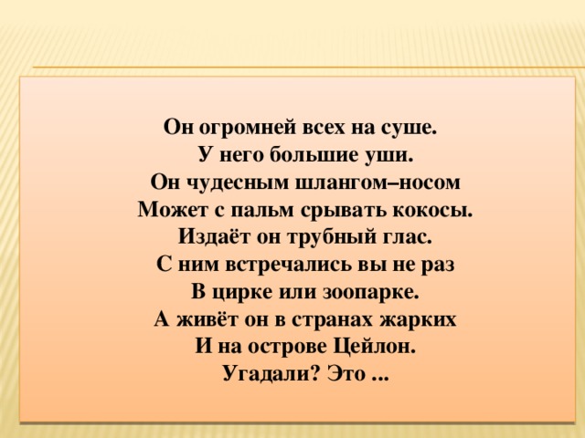 Он огромней всех на суше.  У него большие уши.  Он чудесным шлангом–носом  Может с пальм срывать кокосы.  Издаёт он трубный глас.  С ним встречались вы не раз  В цирке или зоопарке.  А живёт он в странах жарких  И на острове Цейлон.  Угадали? Это ...    