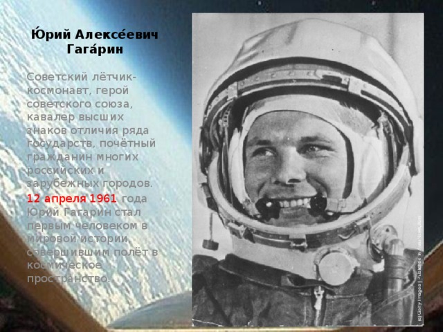 Ю́рий Алексе́евич Гага́рин Советский лётчик-космонавт, герой советского союза, кавалер высших знаков отличия ряда государств, почётный гражданин многих российских и зарубежных городов. 12 апреля 1961 года Юрий Гагарин стал первым человеком в мировой истории, совершившим полёт в космическое пространство.