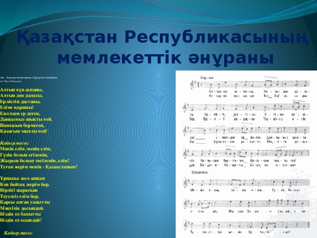 Қазақстан Республикасының мемлекеттік әнұраны сөзі:  Жұмекен Нәжімеденов, Нұрсұлтан Назарбаев әні: Шәмші Қалдаяқов   Алтын күн аспаны,  Алтын дән даласы,  Ерліктің дастаны,  Еліме қарашы!  Ежелден ер деген,  Даңқымыз шықты ғой.  Намысын бермеген,  Қазағым мықты ғой!   Қайырмасы:  Менің елім, менің елім,  Гүлің болып егілемін,  Жырың болып төгілемін, елім!  Туған жерім менің - Қазақстаным!   Ұрпаққа жол ашқан  Кең байтақ жерім бар.  Бірлігі жарасқан  Тәуелсіз елім бар.  Қарсы алған уақытты  Мәңгілік досындай.  Біздің ел бақытты  Біздің ел осындай!    Қайырмасы :