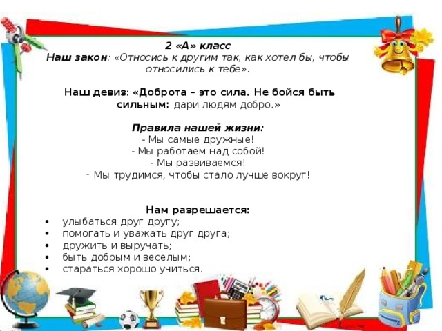 2 «А» класс Наш закон : «Относись к другим так, как хотел бы, чтобы относились к тебе».  Наш девиз : «Доброта – это сила. Не бойся быть сильным: дари людям добро.» Правила нашей жизни: - Мы самые дружные! - Мы работаем над собой! - Мы развиваемся! Мы трудимся, чтобы стало лучше вокруг! Нам разрешается: •     улыбаться друг другу; •     помогать и уважать друг друга; •     дружить и выручать; •     быть добрым и веселым; •     стараться хорошо учиться.