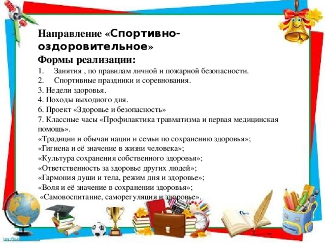 Направление « Спортивно-оздоровительное » Формы реализации: Занятия , по правилам личной и пожарной безопасности. Спортивные праздники и соревнования. 3. Недели здоровья. 4. Походы выходного дня. 6. Проект «Здоровье и безопасность» 7. Классные часы «Профилактика травматизма и первая медицинская помощь». «Традиции и обычаи нации и семьи по сохранению здоровья»; «Гигиена и её значение в жизни человека»; «Культура сохранения собственного здоровья»; «Ответственность за здоровье других людей»; «Гармония души и тела, режим дня и здоровье»; «Воля и её значение в сохранении здоровья»;  «Самовоспитание, саморегуляция и здоровье».