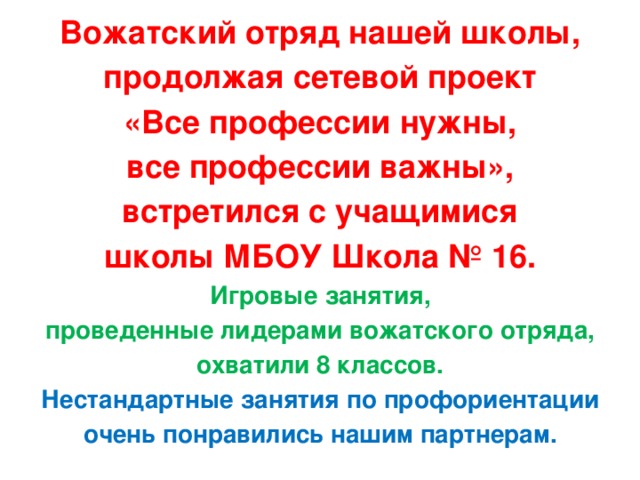 Вожатский отряд нашей школы, продолжая сетевой проект «Все профессии нужны, все профессии важны», встретился с учащимися школы МБОУ Школа № 16. Игровые занятия, проведенные лидерами вожатского отряда, охватили 8 классов. Нестандартные занятия по профориентации очень понравились нашим партнерам.