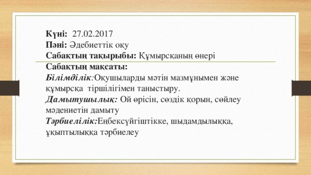 Күні: 27.02.2017  Пәні: Әдебиеттік оқу  Сабақтың тақырыбы: Құмырсқаның өнері  Сабақтың мақсаты:  Білімділік : Оқушыларды мәтін мазмұнымен және құмырсқа  тіршілігімен таныстыру.  Дамытушылық: Ой өрісін, сөздік қорын, сөйлеу мәдениетін дамыту   Тәрбиелілік: Еңбексүйгіштікке, шыдамдылыққа, ұқыптылыққа тәрбиелеу