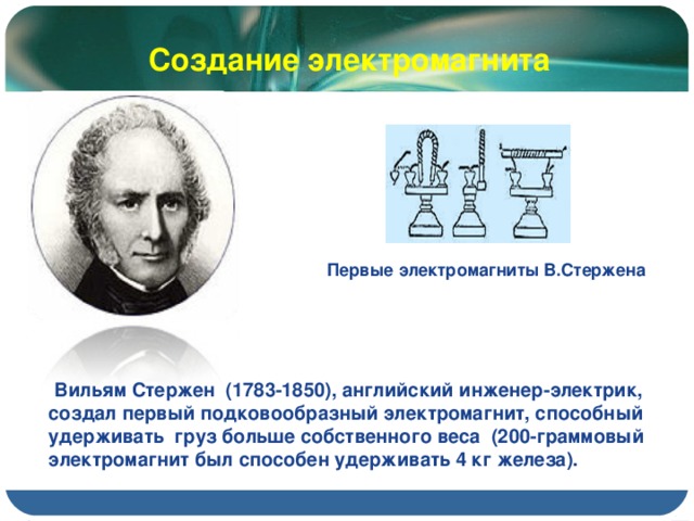 Создание электромагнита Первые электромагниты В.Стержена  Вильям Стержен (1783-1850), английский инженер-электрик, создал первый подковообразный электромагнит, способный удерживать груз больше собственного веса (200-граммовый электромагнит был способен удерживать 4 кг железа).