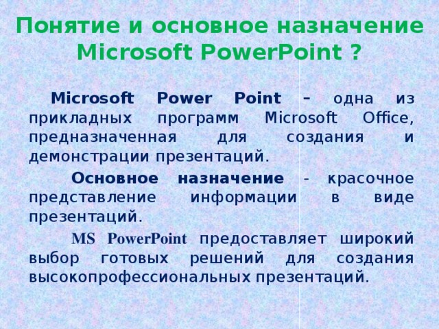 Понятие и основное назначение Microsoft PowerPoint ?  Microsoft Power Point – одна из прикладных программ Microsoft Office, предназначенная для создания и демонстрации презентаций. Основное назначение - красочное представление информации в виде презентаций. MS PowerPoint предоставляет широкий выбор готовых решений для создания высокопрофессиональных презентаций. Начало работы