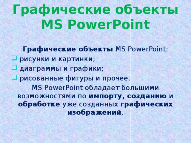 Графические объекты MS PowerPoint Графические объекты MS PowerPoint:  рисунки и картинки;  диаграммы и графики;  рисованные фигуры и прочее. MS PowerPoint обладает большими возможностями по импорту, созданию и обработке уже созданных графических изображений .