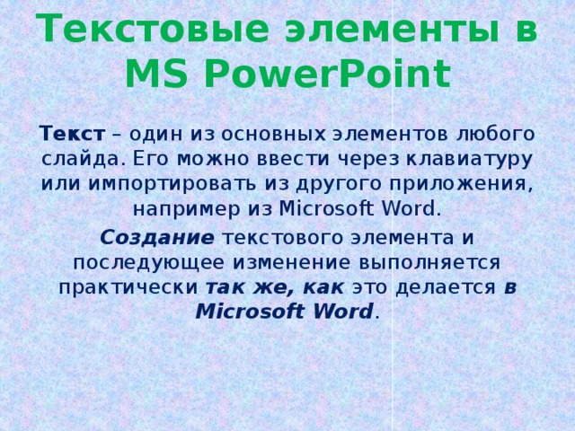 Текстовые элементы в MS PowerPoint Текст – один из основных элементов любого слайда. Его можно ввести через клавиатуру или импортировать из другого приложения, например из Microsoft Word. Создание текстового элемента и последующее изменение выполняется практически так же, как это делается в  Microsoft Word .