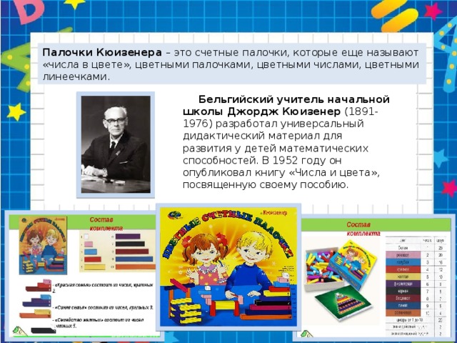 Палочки Кюизенера – это счетные палочки, которые еще называют «числа в цвете», цветными палочками, цветными числами, цветными линеечками.  Бельгийский учитель начальной школы Джордж Кюизенер (1891-1976) разработал универсальный дидактический материал для развития у детей математических способностей. В 1952 году он опубликовал книгу «Числа и цвета», посвященную своему пособию.