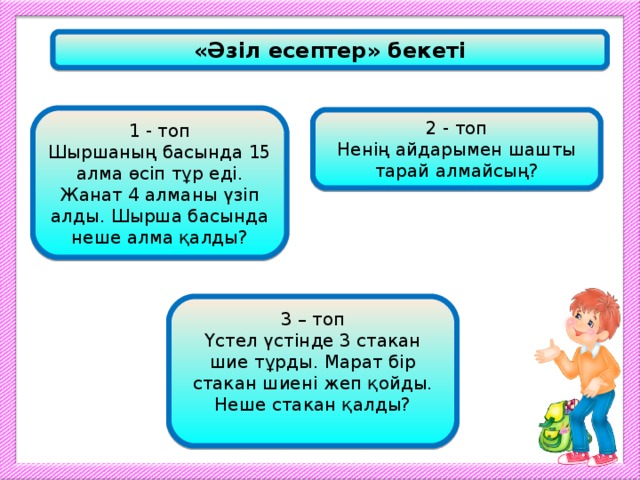 «Әзіл есептер» бекеті 1 - топ Шыршаның басында 15 алма өсіп тұр еді. Жанат 4 алманы үзіп алды. Шырша басында неше алма қалды? 2 - топ Ненің айдарымен шашты тарай алмайсың? 3 – топ Үстел үстінде 3 стакан шие тұрды. Марат бір стакан шиені жеп қойды. Неше стакан қалды?