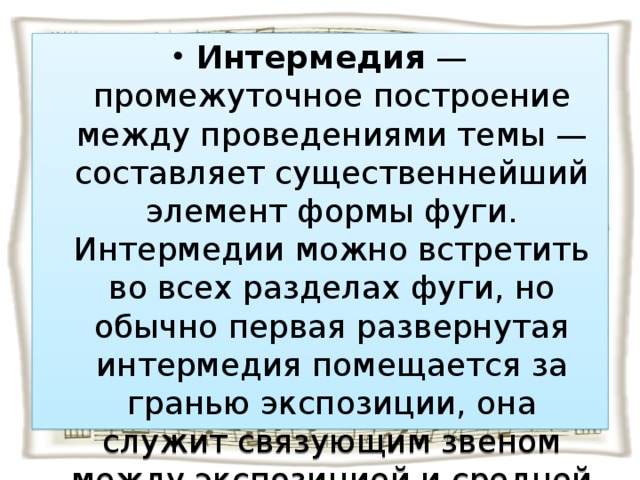 Интермедия — промежуточное построение между проведениями темы — составляет существеннейший элемент формы фуги. Интермедии можно встретить во всех разделах фуги, но обычно первая развернутая интермедия помещается за гранью экспозиции, она служит связующим звеном между экспозицией и средней частью.