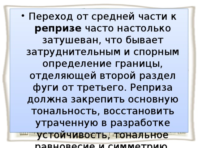 Переход от средней части к репризе часто настолько затушеван, что бывает затруднительным и спорным определение границы, отделяющей второй раздел фуги от третьего. Реприза должна закрепить основную тональность, восстановить утраченную в разработке устойчивость, тональное равновесие и симметрию.