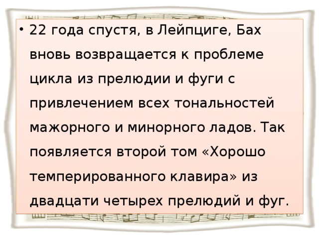 22 года спустя, в Лейпциге, Бах вновь возвращается к проблеме цикла из прелюдии и фуги с привлечением всех тональностей мажорного и минорного ладов. Так появляется второй том «Хорошо темперированного клавира» из двадцати четырех прелюдий и фуг.