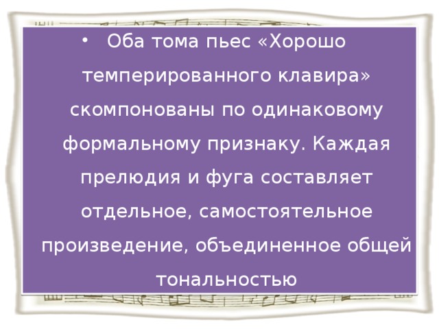 Оба тома пьес «Хорошо темперированного клавира» скомпонованы по одинаковому формальному признаку. Каждая прелюдия и фуга составляет отдельное, самостоятельное произведение, объединенное общей тональностью