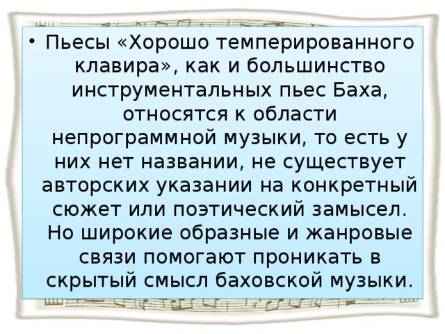 Пьесы «Хорошо темперированного клавира», как и большинство инструментальных пьес Баха, относятся к области непрограммной музыки, то есть у них нет названии, не существует авторских указании на конкретный сюжет или поэтический замысел. Но широкие образные и жанровые связи помогают проникать в скрытый смысл баховской музыки.