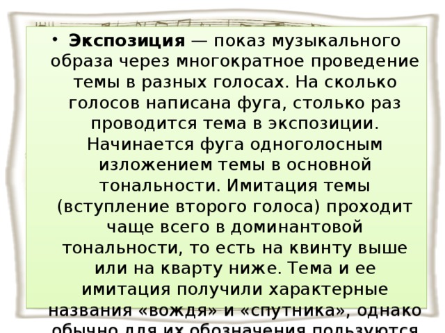 Экспозиция — показ музыкального образа через многократное проведение темы в разных голосах. На сколько голосов написана фуга, столько раз проводится тема в экспозиции. Начинается фуга одноголосным изложением темы в основной тональности. Имитация темы (вступление второго голоса) проходит чаще всего в доминантовой тональности, то есть на квинту выше или на кварту ниже. Тема и ее имитация получили характерные названия «вождя» и «спутника», однако обычно для их обозначения пользуются другими, более простыми: тема и ответ .