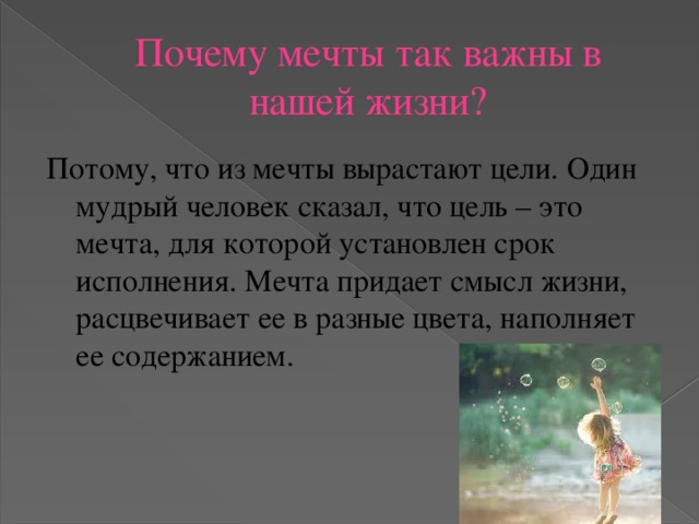 Почему мечты так важны в нашей жизни? Потому, что из мечты вырастают цели. Один мудрый человек сказал, что цель – это мечта, для которой установлен срок исполнения. Мечта придает смысл жизни, расцвечивает ее в разные цвета, наполняет ее содержанием.