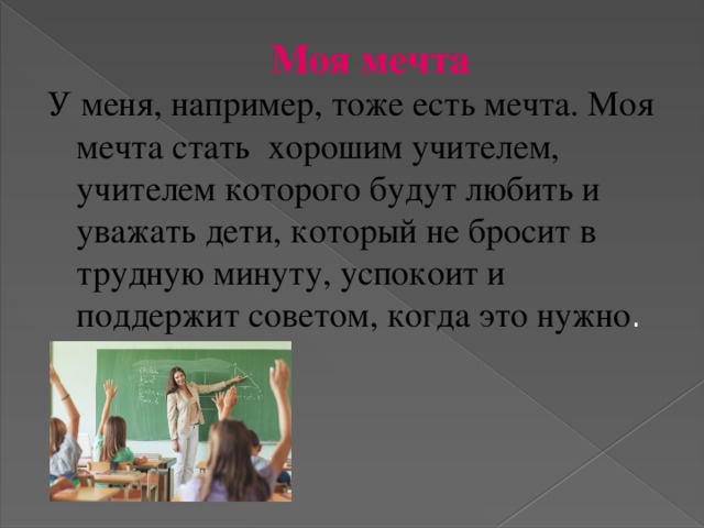 Моя мечта У меня, например, тоже есть мечта. Моя мечта стать хорошим учителем, учителем которого будут любить и уважать дети, который не бросит в трудную минуту, успокоит и поддержит советом, когда это нужно .