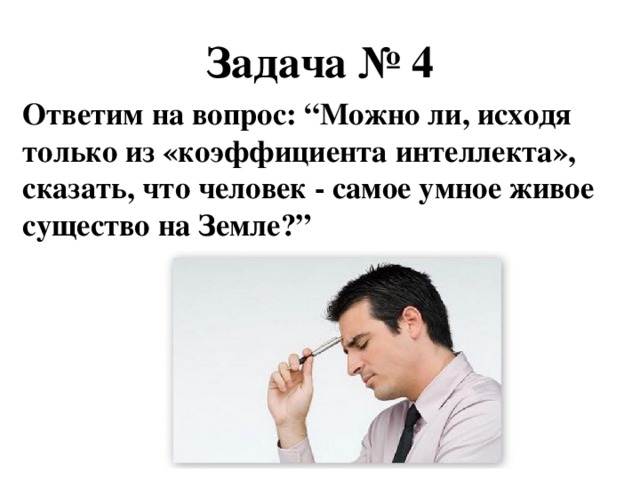 Задача № 4 Ответим на вопрос: “ Можно ли, исходя только из «коэффициента интеллекта», сказать, что человек - самое умное живое существо на Земле? ”