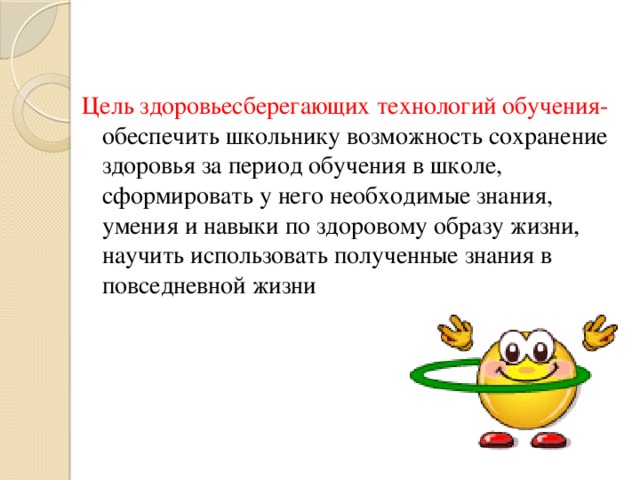 Цель здоровьесберегающих технологий обучения- обеспечить школьнику возможность сохранение здоровья за период обучения в школе, сформировать у него необходимые знания, умения и навыки по здоровому образу жизни, научить использовать полученные знания в повседневной жизни