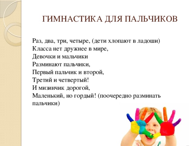 ГИМНАСТИКА ДЛЯ ПАЛЬЧИКОВ  Раз, два, три, четыре, (дети хлопают в ладоши)  Класса нет дружнее в мире,  Девочки и мальчики  Разминают пальчики,  Первый пальчик и второй,   Третий и четвертый!  И мизинчик дорогой,  Маленький, но гордый! (поочередно разминать пальчики)