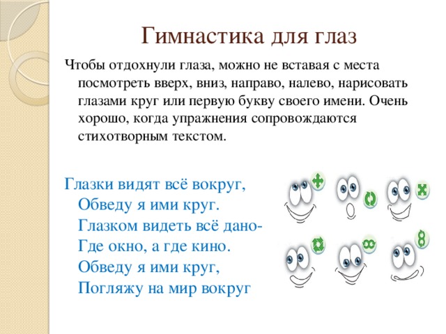 Гимнастика для глаз Чтобы отдохнули глаза, можно не вставая с места посмотреть вверх, вниз, направо, налево, нарисовать глазами круг или первую букву своего имени. Очень хорошо, когда упражнения сопровождаются стихотворным текстом. Глазки видят всё вокруг,   Обведу я ими круг.  Глазком видеть всё дано-  Где окно, а где кино.  Обведу я ими круг,  Погляжу на мир вокруг