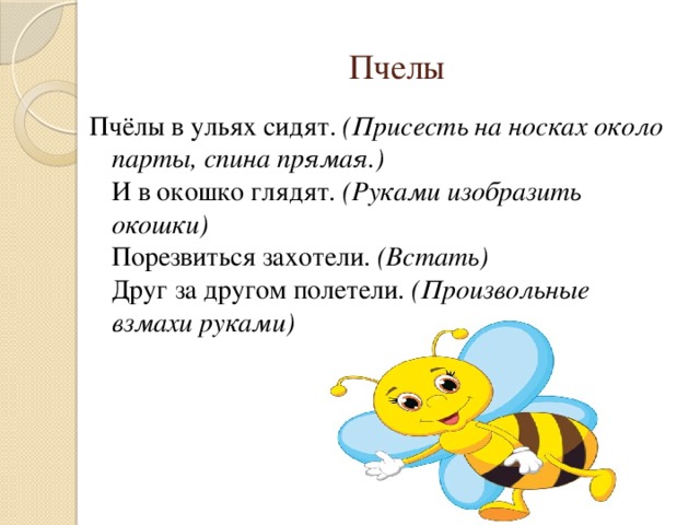 Пчелы Пчёлы в ульях сидят.  (Присесть на носках около парты, спина прямая.)  И в окошко глядят.  (Руками изобразить окошки)   Порезвиться захотели.  (Встать)  Друг за другом полетели.  (Произвольные взмахи руками)