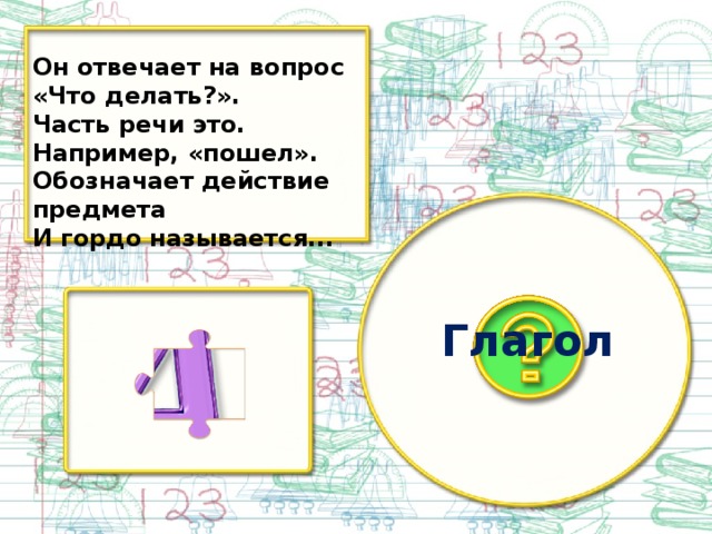 Он отвечает на вопрос «Что делать?». Часть речи это. Например, «пошел». Обозначает действие предмета И гордо называется... Глагол