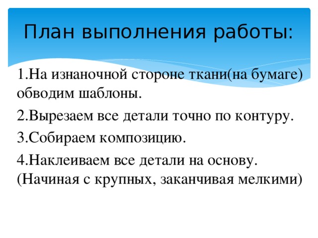 План выполнения работы: 1.На изнаночной стороне ткани(на бумаге) обводим шаблоны. 2.Вырезаем все детали точно по контуру. 3.Собираем композицию. 4.Наклеиваем все детали на основу.(Начиная с крупных, заканчивая мелкими)