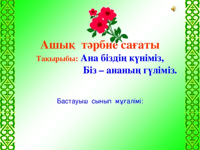 Ашық тәрбие сағаты Тақырыбы:  Ана біздің күніміз,  Біз – ананың гүліміз. Бастауыш сынып мұғалімі: