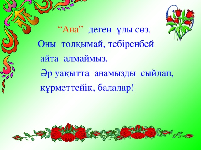 “ Ана” деген ұлы сөз. Оны толқымай, тебіренбей  айта алмаймыз.  Әр уақытта анамызды сыйлап,  құрметтейік, балалар!