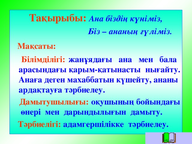 Тақырыбы:  Ана біздің күніміз,  Біз – ананың гүліміз.  Мақсаты:   Білімділігі:  жанұядағы ана мен бала арасындағы қарым-қатынасты нығайту. Анаға деген махаббатын күшейту, ананы ардақтауға тәрбиелеу.  Дамытушылығы: оқушының бойындағы өнері мен дарындылығын дамыту.  Тәрбиелігі:  адамгершілікке тәрбиелеу.