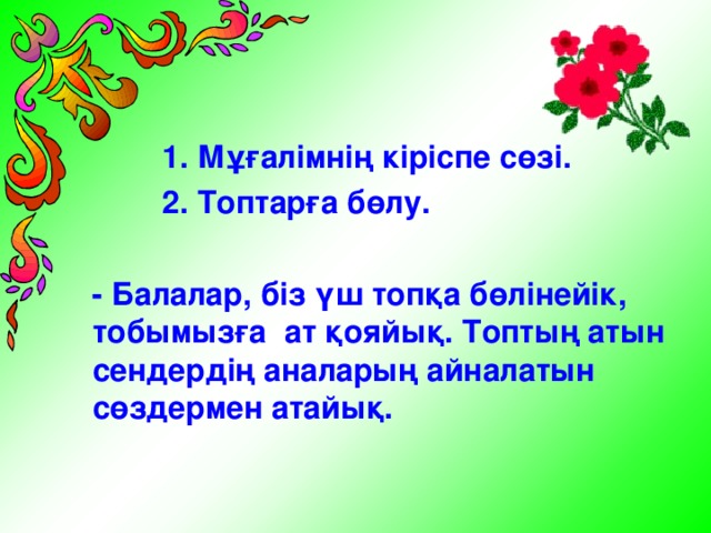 1. Мұғалімнің кіріспе сөзі.  2. Топтарға бөлу.   - Балалар, біз үш топқа бөлінейік, тобымызға ат қояйық. Топтың атын сендердің аналарың айналатын сөздермен атайық.