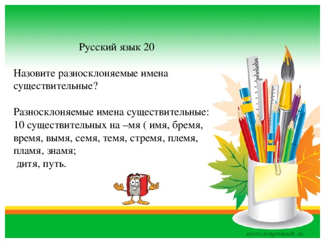 Русский язык 20 Назовите разносклоняемые имена существительные? Разносклоняемые имена существительные: 10 существительных на –мя ( имя, бремя, время, вымя, семя, темя, стремя, племя, пламя, знамя;  дитя, путь.