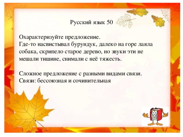 Русский язык 50 Охарактеризуйте предложение. Где-то насвистывал бурундук, далеко на горе лаяла собака, скрипело старое дерево, но звуки эти не мешали тишине, снимали с неё тяжесть. Сложное предложение с разными видами связи. Связи: бессоюзная и сочинительная