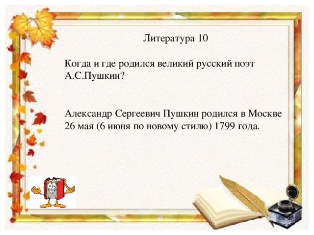 Литература 10 Когда и где родился великий русский поэт А.С.Пушкин? Александр Сергеевич Пушкин родился в Москве 26 мая (6 июня по новому стилю) 1799 года.