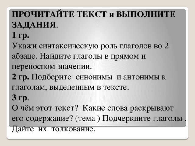 ПРОЧИТАЙТЕ ТЕКСТ и ВЫПОЛНИТЕ ЗАДАНИЯ .  1 гр. Укажи синтаксическую роль глаголов во 2 абзаце. Найдите глаголы в прямом и переносном значении.  2 гр. Подберите синонимы и антонимы к глаголам, выделенным в тексте. 3 гр . О чём этот текст? Какие слова раскрывают его содержание? (тема ) Подчеркните глаголы . Дайте их толкование.