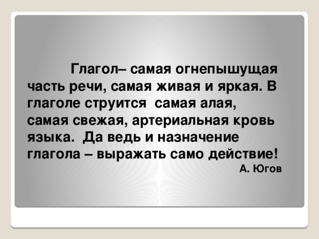 Глагол– самая огнепышущая часть речи, самая живая и яркая. В глаголе струится самая алая, самая свежая, артериальная кровь языка. Да ведь и назначение глагола – выражать само действие! А. Югов