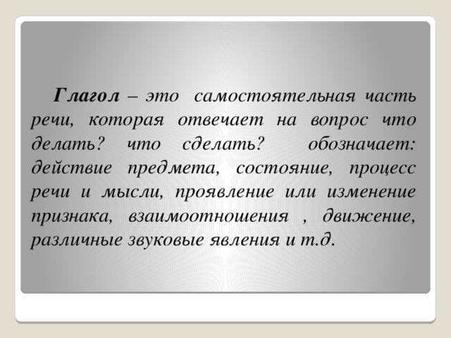 Глагол – это самостоятельная часть речи, которая отвечает на вопрос что делать? что сделать? обозначает: действие предмета, состояние, процесс речи и мысли, проявление или изменение признака, взаимоотношения , движение, различные звуковые явления и т.д.