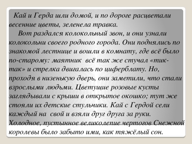 Кай и Герда шли домой, и по дороге расцветали весенние цветы, зеленела травка.  Вот раздался колокольный звон, и они узнали колокольни своего родного города. Они поднялись по знакомой лестнице и вошли в комнату, где всё было по-старому: маятник всё так же стучал «тик-так» и стрелка двигалась по циферблату. Но, проходя в низенькую дверь, они заметили, что стали взрослыми людьми. Цветущие розовые кусты заглядывали с крыши в открытое окошко; тут же стояли их детские стульчики. Кай с Гердой сели каждый на свой и взяли друг друга за руки. Холодное, пустынное великолепие чертогов Снежной королевы было забыто ими, как тяжёлый сон.