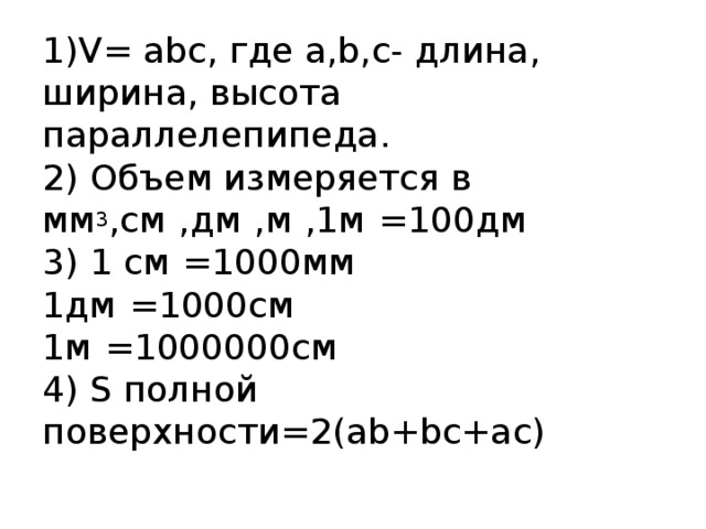 1)V= abc, где a,b,c- длина, ширина, высота параллелепипеда.  2) Объем измеряется в мм 3 ,см 3 ,дм 3 ,м 3 ,1м 2 =100дм 2  3) 1 см 3 =1000мм 3  1дм 3 =1000см 3  1м 3 =1000000см 3  4) S полной поверхности=2(ab+bc+ac)