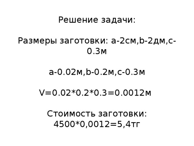Решение задачи:   Размеры заготовки: a-2см,b-2дм,c-0.3м   a-0.02м,b-0.2м,c-0.3м   V=0.02*0.2*0.3=0.0012м 3   Стоимость заготовки: 4500*0,0012=5,4тг