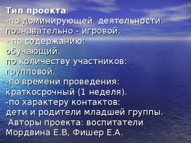 Тип проекта :  -по доминирующей деятельности: познавательно - игровой.  - по содержанию:  обучающий.  по количеству участников:  групповой.  -по времени проведения:  краткосрочный (1 неделя).  -по характеру контактов:  дети и родители младшей группы.  Авторы проекта: воспитатели Мордвина Е.В, Фишер Е.А.