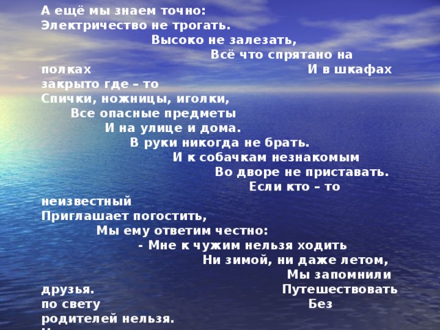 А ещё мы знаем точно: Электричество не трогать. Высоко не залезать, Всё что спрятано на полках И в шкафах закрыто где – то Спички, ножницы, иголки, Все опасные предметы И на улице и дома. В руки никогда не брать. И к собачкам незнакомым Во дворе не приставать. Если кто – то неизвестный Приглашает погостить, Мы ему ответим честно: - Мне к чужим нельзя ходить Ни зимой, ни даже летом, Мы запомнили друзья. Путешествовать по свету Без родителей нельзя. Ноги в лужах не намочим, Крышки люков обойдём. Маму слушаем во всём, с мамы мы пример берём!