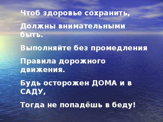 Чтоб здоровье сохранить, Должны внимательными быть. Выполняйте без промедления Правила дорожного движения. Будь осторожен ДОМА и в САДУ, Тогда не попадёшь в беду!